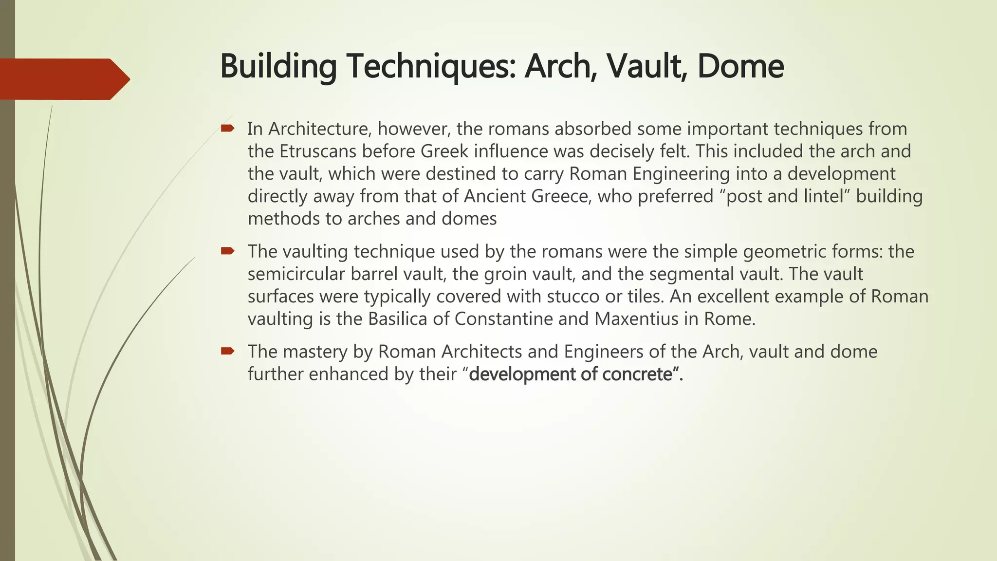 Building Techniques: Arch, Vault, Dome
 In Architecture, however, the romans absorbed some important techniques from
the Etruscans before Greek influence was decisely felt. This included the arch and
the vault, which were destined to carry Roman Engineering into a development
directly away from that of Ancient Greece, who preferred “post and lintel” building
methods to arches and domes
 The vaulting technique used by the romans were the simple geometric forms: the
semicircular barrel vault, the groin vault, and the segmental vault. The vault
surfaces were typically covered with stucco or tiles. An excellent example of Roman
vaulting is the Basilica of Constantine and Maxentius in Rome.
 The mastery by Roman Architects and Engineers of the Arch, vault and dome
further enhanced by their “development of concrete”.
 