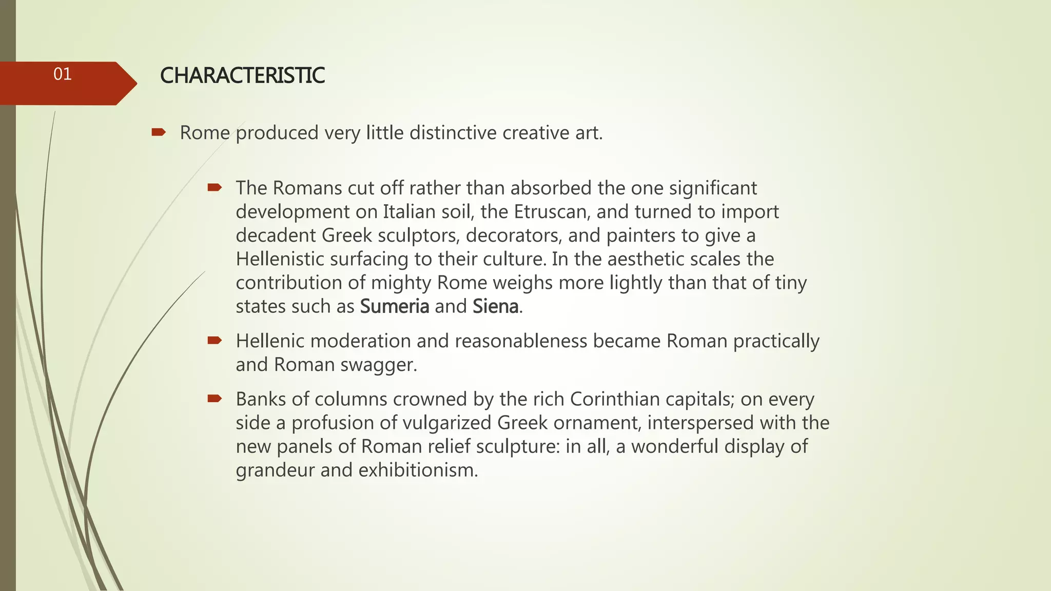 CHARACTERISTIC
 Rome produced very little distinctive creative art.
01
 The Romans cut off rather than absorbed the one significant
development on Italian soil, the Etruscan, and turned to import
decadent Greek sculptors, decorators, and painters to give a
Hellenistic surfacing to their culture. In the aesthetic scales the
contribution of mighty Rome weighs more lightly than that of tiny
states such as Sumeria and Siena.
 Hellenic moderation and reasonableness became Roman practically
and Roman swagger.
 Banks of columns crowned by the rich Corinthian capitals; on every
side a profusion of vulgarized Greek ornament, interspersed with the
new panels of Roman relief sculpture: in all, a wonderful display of
grandeur and exhibitionism.
 