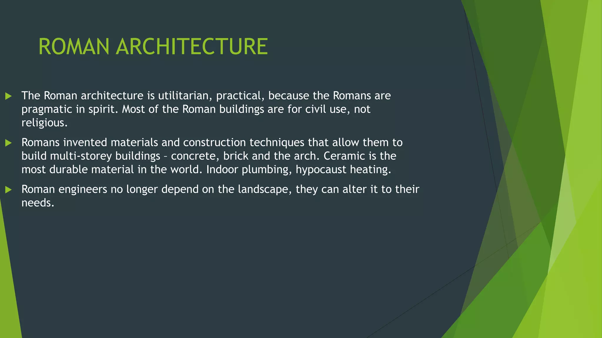 ROMAN ARCHITECTURE
 The Roman architecture is utilitarian, practical, because the Romans are
pragmatic in spirit. Most of the Roman buildings are for civil use, not
religious.
 Romans invented materials and construction techniques that allow them to
build multi-storey buildings – concrete, brick and the arch. Ceramic is the
most durable material in the world. Indoor plumbing, hypocaust heating.
 Roman engineers no longer depend on the landscape, they can alter it to their
needs.
 