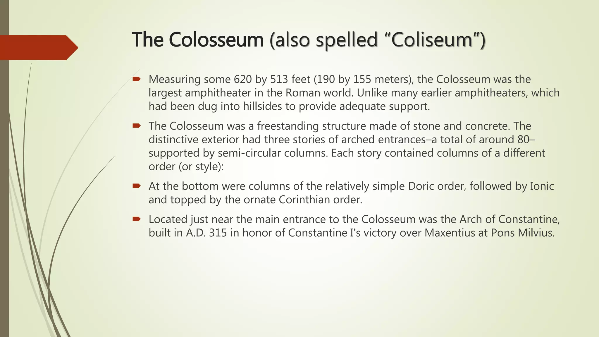 The Colosseum (also spelled “Coliseum”)
 Measuring some 620 by 513 feet (190 by 155 meters), the Colosseum was the
largest amphitheater in the Roman world. Unlike many earlier amphitheaters, which
had been dug into hillsides to provide adequate support.
 The Colosseum was a freestanding structure made of stone and concrete. The
distinctive exterior had three stories of arched entrances–a total of around 80–
supported by semi-circular columns. Each story contained columns of a different
order (or style):
 At the bottom were columns of the relatively simple Doric order, followed by Ionic
and topped by the ornate Corinthian order.
 Located just near the main entrance to the Colosseum was the Arch of Constantine,
built in A.D. 315 in honor of Constantine I’s victory over Maxentius at Pons Milvius.
 