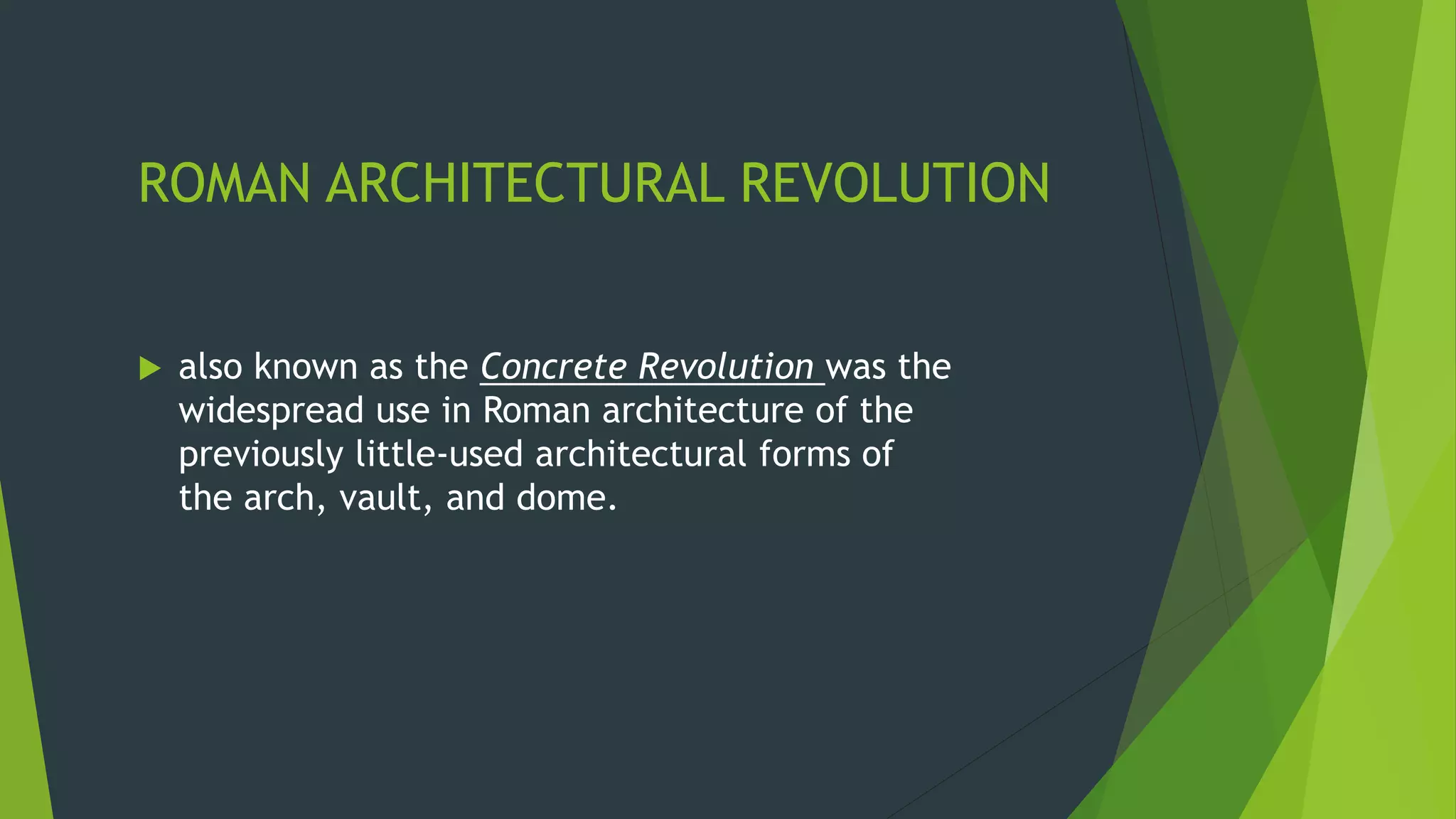 ROMAN ARCHITECTURAL REVOLUTION
 also known as the Concrete Revolution was the
widespread use in Roman architecture of the
previously little-used architectural forms of
the arch, vault, and dome.
 
