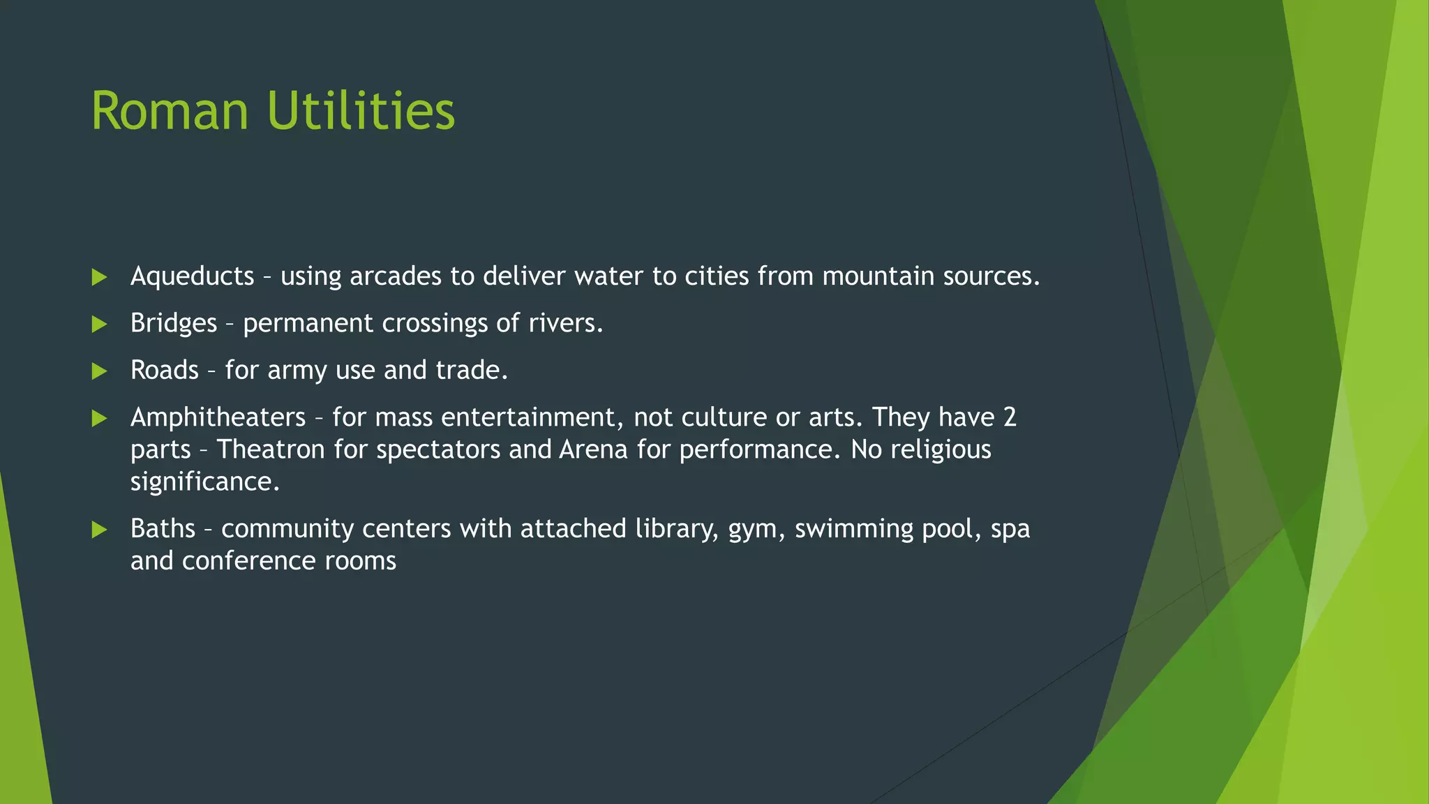 Roman Utilities
 Aqueducts – using arcades to deliver water to cities from mountain sources.
 Bridges – permanent crossings of rivers.
 Roads – for army use and trade.
 Amphitheaters – for mass entertainment, not culture or arts. They have 2
parts – Theatron for spectators and Arena for performance. No religious
significance.
 Baths – community centers with attached library, gym, swimming pool, spa
and conference rooms
 