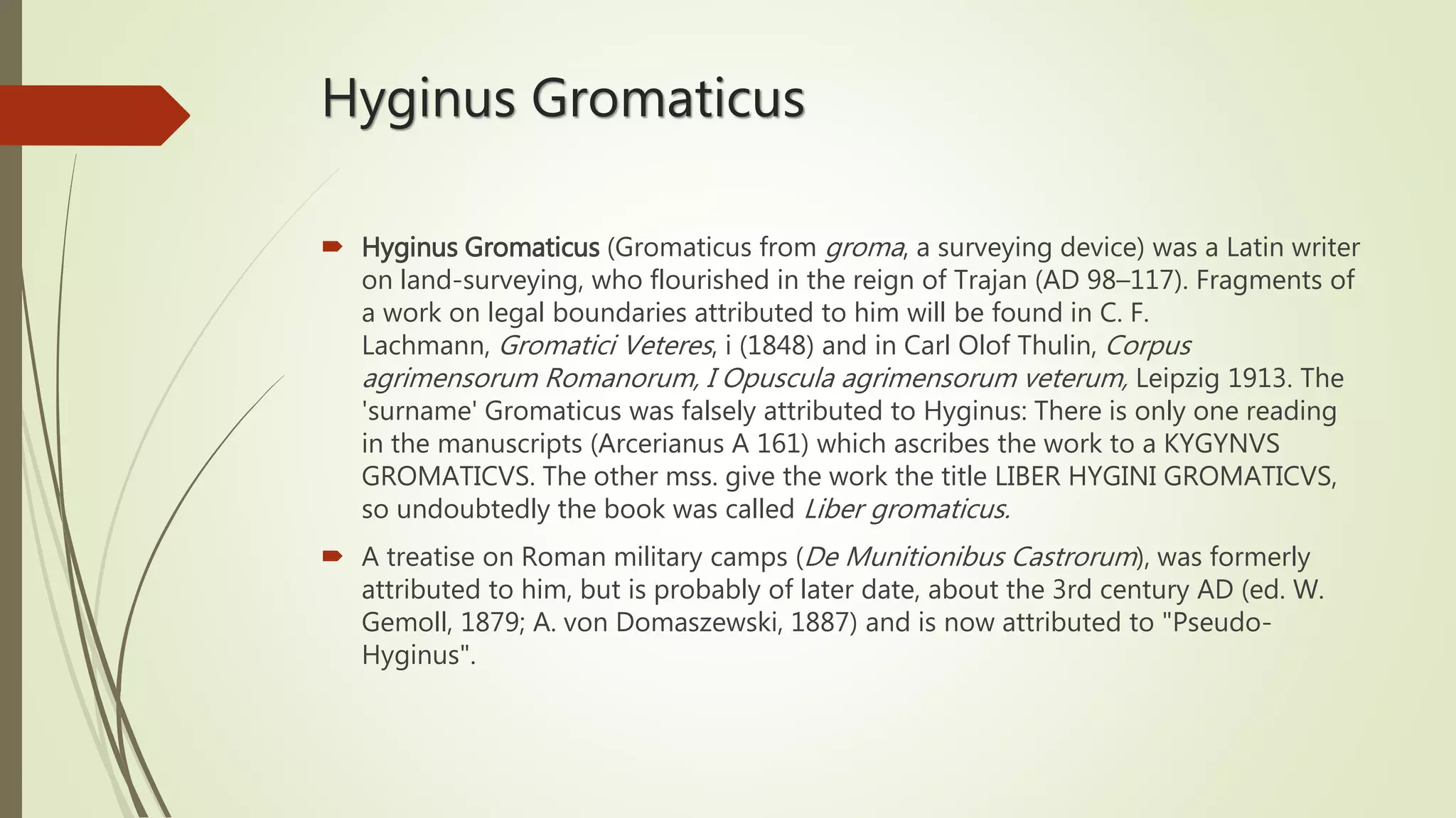 Hyginus Gromaticus
 Hyginus Gromaticus (Gromaticus from groma, a surveying device) was a Latin writer
on land-surveying, who flourished in the reign of Trajan (AD 98–117). Fragments of
a work on legal boundaries attributed to him will be found in C. F.
Lachmann, Gromatici Veteres, i (1848) and in Carl Olof Thulin, Corpus
agrimensorum Romanorum, I Opuscula agrimensorum veterum, Leipzig 1913. The
'surname' Gromaticus was falsely attributed to Hyginus: There is only one reading
in the manuscripts (Arcerianus A 161) which ascribes the work to a KYGYNVS
GROMATICVS. The other mss. give the work the title LIBER HYGINI GROMATICVS,
so undoubtedly the book was called Liber gromaticus.
 A treatise on Roman military camps (De Munitionibus Castrorum), was formerly
attributed to him, but is probably of later date, about the 3rd century AD (ed. W.
Gemoll, 1879; A. von Domaszewski, 1887) and is now attributed to "Pseudo-
Hyginus".
 
