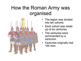 How the Roman Army was organised The legion was divided into ten cohorts Each cohort was made up of six centuries The centuries were commanded by a centurion Centuries originally had 100 men 