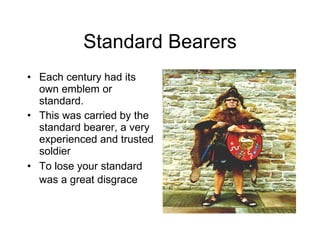 Standard Bearers Each century had its own emblem or standard. This was carried by the standard bearer, a very experienced and trusted soldier To lose your standard was a great disgrace   