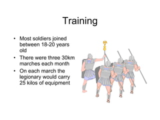 Training Most soldiers joined between 18-20 years old There were three 30km marches each month On each march the legionary would carry 25 kilos of equipment 
