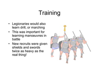 Training Legionaries would also learn drill, or marching This was important for learning manoeuvres in battle New recruits were given shields and swords twice as heavy as the real thing! 