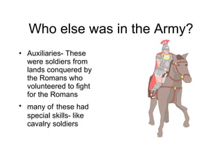 Who else was in the Army? Auxiliaries- These were soldiers from lands conquered by the Romans who volunteered to fight for the Romans many of   these had special skills- like cavalry soldiers 