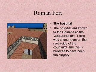 Roman Fort
• The hospital
• The hospital was known
to the Romans as the
Valetudinarium. There
was a long room on the
north side of the
courtyard, and this is
believed to have been
the surgery.
 