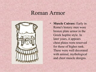 Roman Armor
• Muscle Cuirass: Early in
Rome's history men wore
bronze plate armor in the
Greek hoplite style. In
later years, it appears
chest plates were reserved
for those of higher rank.
These were well decorated
with animal, mythological
and chest muscle designs.
 
