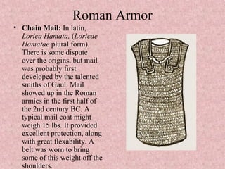 Roman Armor
• Chain Mail: In latin,
Lorica Hamata, (Loricae
Hamatae plural form).
There is some dispute
over the origins, but mail
was probably first
developed by the talented
smiths of Gaul. Mail
showed up in the Roman
armies in the first half of
the 2nd century BC. A
typical mail coat might
weigh 15 lbs. It provided
excellent protection, along
with great flexability. A
belt was worn to bring
some of this weight off the
shoulders.
 