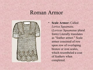 Roman Armor
• Scale Armor: Called
Lorica Squamata,
(Loricae Squamatae plural
form) Literally translates
as "feather armor." Scale
armor consisted of row
upon row of overlaping
bronze or iron scales,
which resembeled a coat
of feathers when
completed.
 
