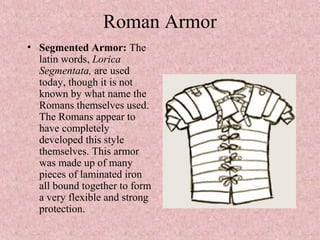 Roman Armor
• Segmented Armor: The
latin words, Lorica
Segmentata, are used
today, though it is not
known by what name the
Romans themselves used.
The Romans appear to
have completely
developed this style
themselves. This armor
was made up of many
pieces of laminated iron
all bound together to form
a very flexible and strong
protection.
 
