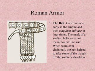 Roman Armor
• The Belt: Called balteus
early in the empire and
then cingulum militare in
later times. The mark of a
soldier, belts were not
meant for civilian use!
When worn over
chainmail, the belt helped
to take some of the weight
off the soldier's shoulders.
 