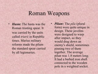 Roman Weapons
• Hasta: The hasta was the
Roman trusting spear. It
was carried by the units
called triarii in Republic
times. Marius military
reforms made the pilum
the standard spear carried
by all legionaries.
• Pilum: The pila (plural
form) were quite unique in
design. These javelins
were designed to warp
after impact, so they
would drag down an
enemy's shield, sometimes
pinning two of them
together. The average
pilun was 1.8 meters long.
It had a barbed iron shaft
connected to the wooden
pole in a weighted socket.
 