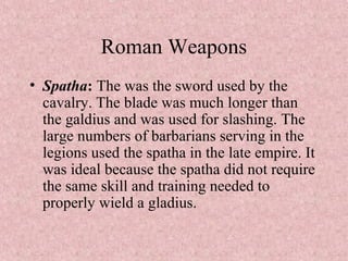 Roman Weapons
• Spatha: The was the sword used by the
cavalry. The blade was much longer than
the galdius and was used for slashing. The
large numbers of barbarians serving in the
legions used the spatha in the late empire. It
was ideal because the spatha did not require
the same skill and training needed to
properly wield a gladius.
 