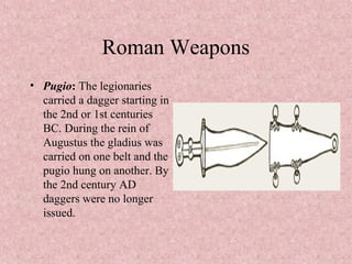 Roman Weapons
• Pugio: The legionaries
carried a dagger starting in
the 2nd or 1st centuries
BC. During the rein of
Augustus the gladius was
carried on one belt and the
pugio hung on another. By
the 2nd century AD
daggers were no longer
issued.
 