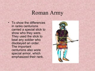 Roman Army
• To show the differences
in ranks centurions
carried a special stick to
show who they were.
They used the stick to
beat any soldier who
disobeyed an order.
The important
centurions also wore
special armor, which
emphasized their rank.
•
 