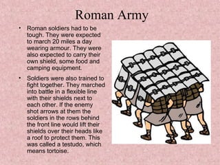 Roman Army
• Roman soldiers had to be
tough. They were expected
to march 20 miles a day
wearing armour. They were
also expected to carry their
own shield, some food and
camping equipment.
• Soldiers were also trained to
fight together. They marched
into battle in a flexible line
with their shields next to
each other. If the enemy
shot arrows at them the
soldiers in the rows behind
the front line would lift their
shields over their heads like
a roof to protect them. This
was called a testudo, which
means tortoise.
 