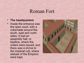 Roman Fort
• The headquarters
• Inside the entrance was
the open court, with a
colonnade around the
south, east and north
sides. It had an
assembly hall, or
basilica, where the
orders were issued, and
there was a shrine to
the imperial cult, where
statues of the Emperor
were kept.
 