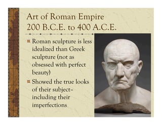 Art of Roman Empire
200 B.C.E. to 400 A.C.E.
!  Roman sculpture is less
   idealized than Greek
   sculpture (not as
   obsessed with perfect
   beauty)
!  Showed the true looks
   of their subject–
   including their
   imperfections
 