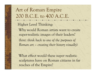 Art of Roman Empire
200 B.C.E. to 400 A.C.E.
Higher Level Thinking:
Why would Roman artists want to create
super-realistic images of their leaders?
(hint: think back to one of the purposes of
Roman art – creating their history visually)

 What effect would these super realistic
 sculptures have on Roman citizens in far
 reaches of the Empire?
 