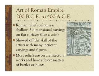 Art of Roman Empire
  200 B.C.E. to 400 A.C.E.
!  Roman relief sculptures:
   shallow, 3 dimensional carvings
   on flat surfaces (like a coin)
!  Showed off the skill of the
   artists with many intricate
   carvings and figures
!  Most reliefs are on architectural
   works and have subject matters
   of battles or hunts
 