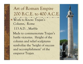 Art of Roman Empire
  200 B.C.E. to 400 A.C.E.
!  Work to Know: Trajan’s
   Column, Rome
   113 A.D. , Marble
  Made to commemorate Trajan’s
   battle victories. Height of the
   column and relief sculptures
   symbolize the ‘height of success
   and accomplishment’ of the
   emperor Trajan
 