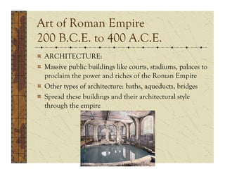 Art of Roman Empire
200 B.C.E. to 400 A.C.E.
!   ARCHITECTURE:
!   Massive public buildings like courts, stadiums, palaces to
    proclaim the power and riches of the Roman Empire
!   Other types of architecture: baths, aqueducts, bridges
!   Spread these buildings and their architectural style
    through the empire
 