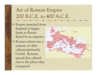 Art of Roman Empire
  200 B.C.E. to 400 A.C.E.
!   Empire stretched from
    England to Egypt;
    Spain to Russia.
    Ruled by an emperor
!   Roman culture was a
    mixture of older
    cultures (primarily
    Greek). Romans
    spread this cultural
    mix to the places they
    conquered
 