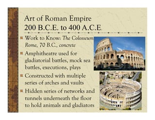 Art of Roman Empire
  200 B.C.E. to 400 A.C.E.
  .
!  Work to Know: The Colosseum,
   Rome, 70 B.C., concrete
!  Amphitheatre used for
   gladiatorial battles, mock sea
   battles, executions, plays
!  Constructed with multiple
   series of arches and vaults
!  Hidden series of networks and
   tunnels underneath the floor
   to hold animals and gladiators
 