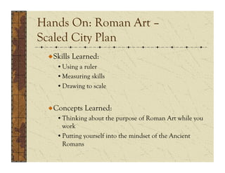 Hands On: Roman Art –
Scaled City Plan
 !  Skills Learned:
    • Using a ruler
    • Measuring skills
    • Drawing to scale


 !  Concepts Learned:
    • Thinking about the purpose of Roman Art while you
      work
    • Putting yourself into the mindset of the Ancient
      Romans
 