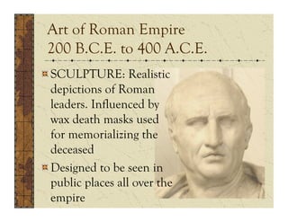 Art of Roman Empire
 200 B.C.E. to 400 A.C.E.
!  SCULPTURE: Realistic
   depictions of Roman
   leaders. Influenced by
   wax death masks used
   for memorializing the
   deceased
!  Designed to be seen in
   public places all over the
   empire
 
