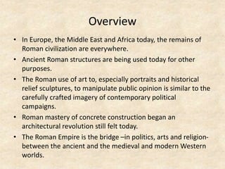Overview
• In Europe, the Middle East and Africa today, the remains of
Roman civilization are everywhere.
• Ancient Roman structures are being used today for other
purposes.
• The Roman use of art to, especially portraits and historical
relief sculptures, to manipulate public opinion is similar to the
carefully crafted imagery of contemporary political
campaigns.
• Roman mastery of concrete construction began an
architectural revolution still felt today.
• The Roman Empire is the bridge –in politics, arts and religion-
between the ancient and the medieval and modern Western
worlds.
 