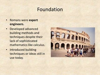 Foundation
• Romans were expert
engineers.
• Developed advanced
building methods and
techniques despite their
lack of sophisticated
mathematics like calculus.
• Introduced building
techniques or ideas still in
use today.
 