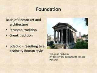 Foundation
Basis of Roman art and
architecture
• Etruscan tradition
• Greek tradition
• Eclectic = resulting to a
distinctly Roman style
Temple of Portunus
2nd century BC, dedicated to the god
Portunus
 