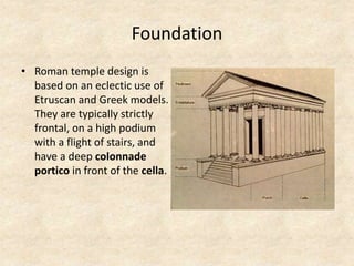 Foundation
• Roman temple design is
based on an eclectic use of
Etruscan and Greek models.
They are typically strictly
frontal, on a high podium
with a flight of stairs, and
have a deep colonnade
portico in front of the cella.
 