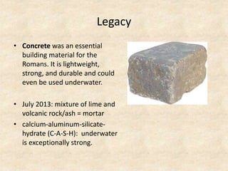 Legacy
• Concrete was an essential
building material for the
Romans. It is lightweight,
strong, and durable and could
even be used underwater.
• July 2013: mixture of lime and
volcanic rock/ash = mortar
• calcium-aluminum-silicate-
hydrate (C-A-S-H): underwater
is exceptionally strong.
 