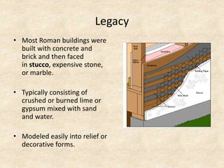 Legacy
• Most Roman buildings were
built with concrete and
brick and then faced
in stucco, expensive stone,
or marble.
• Typically consisting of
crushed or burned lime or
gypsum mixed with sand
and water.
• Modeled easily into relief or
decorative forms.
 
