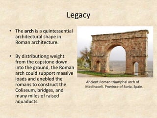 Legacy
• The arch is a quintessential
architectural shape in
Roman architecture.
• By distributiong weight
from the capstone down
into the ground, the Roman
arch could support massive
loads and enebled the
romans to construct the
Coliseum, bridges, and
many miles of raised
aquaducts.
Ancient Roman triumphal arch of
Medinaceli. Province of Soria, Spain.
 