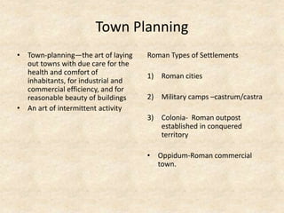Town Planning
• Town-planning—the art of laying
out towns with due care for the
health and comfort of
inhabitants, for industrial and
commercial efficiency, and for
reasonable beauty of buildings
• An art of intermittent activity
Roman Types of Settlements
1) Roman cities
2) Military camps –castrum/castra
3) Colonia- Roman outpost
established in conquered
territory
• Oppidum-Roman commercial
town.
 