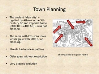 Town Planning
• The ancient ‘ideal city’ –
typified by Athens in the 5th
century BC and imperial Rome
(c100 BC – c400 AD) – was not
planned.
• The same with Etruscan town
which grew with little or no
planning.
• Streets had no clear pattern.
• Cities grew without restriction
• Very organic evolution
The maze like design of Rome
 