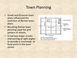 Town Planning
• Greek and Etruscan town
plans influenced the
evolution of Roman town
plans.
• Resulting Roman town
planning used the grid
pattern of streets.
• It had two major streets
intersecting at right angles
to provide a crossroads or
focal point in the town
center.
 