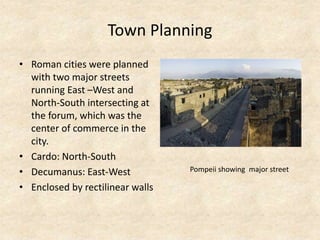 Town Planning
• Roman cities were planned
with two major streets
running East –West and
North-South intersecting at
the forum, which was the
center of commerce in the
city.
• Cardo: North-South
• Decumanus: East-West
• Enclosed by rectilinear walls
Pompeii showing major street
 