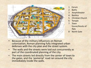 • Because of the military influences on Roman
colonization, Roman planning fully integrated urban
defenses with the city plan and the street system.
• The walls and the streets were laid out concurrently as
part of the coordinated planning of the city.
• The main streets led directly from the center of town to
the gates, and the ‘pomerial’ road ran around the city
immediately inside the walls.
1 Forum
2 Baths
3 Amphitheater
4 Basilica
5 Christian Church
6 Temple
7 Town
house/blocks of
flats
8 North Gate
 