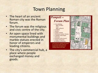 Town Planning
• The heart of an ancient
Roman city was the Roman
forum.
• The forum was the religious
and civic centre of the city.
• An open space lined with
monumental buildings and
marble statues erected in
honor of emperors and
leading citizens.
• The city’s commercial hub, a
place where people
exchanged money and
goods.
 