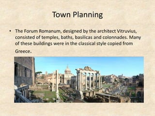 Town Planning
• The Forum Romanum, designed by the architect Vitruvius,
consisted of temples, baths, basilicas and colonnades. Many
of these buildings were in the classical style copied from
Greece.
 