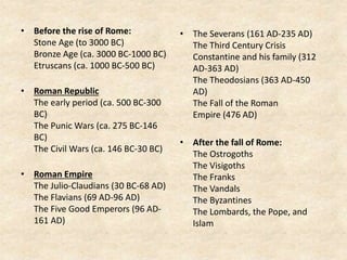 • Before the rise of Rome:
Stone Age (to 3000 BC)
Bronze Age (ca. 3000 BC-1000 BC)
Etruscans (ca. 1000 BC-500 BC)
• Roman Republic
The early period (ca. 500 BC-300
BC)
The Punic Wars (ca. 275 BC-146
BC)
The Civil Wars (ca. 146 BC-30 BC)
• Roman Empire
The Julio-Claudians (30 BC-68 AD)
The Flavians (69 AD-96 AD)
The Five Good Emperors (96 AD-
161 AD)
• The Severans (161 AD-235 AD)
The Third Century Crisis
Constantine and his family (312
AD-363 AD)
The Theodosians (363 AD-450
AD)
The Fall of the Roman
Empire (476 AD)
• After the fall of Rome:
The Ostrogoths
The Visigoths
The Franks
The Vandals
The Byzantines
The Lombards, the Pope, and
Islam
 