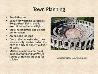 Town Planning
• Amphitheatre
• Venue for watching spectacles
like gladiator fights, public
executions and animal fights
• Mock naval battles and animal
performances
• Arena-Latin for sand
• Due to their massive size, they
were usually constructed on the
edge of a city or directly outside
its walls.
• Military amphitheaters (ludi)
built near forts and fortresses
served as training grounds for
soldiers.
Amphitheater in Arles, France
 
