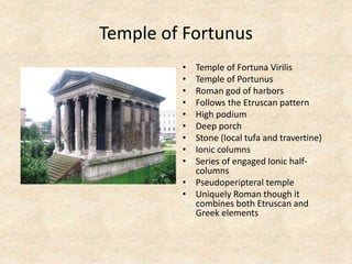 Temple of Fortunus
• Temple of Fortuna Virilis
• Temple of Portunus
• Roman god of harbors
• Follows the Etruscan pattern
• High podium
• Deep porch
• Stone (local tufa and travertine)
• Ionic columns
• Series of engaged Ionic half-
columns
• Pseudoperipteral temple
• Uniquely Roman though it
combines both Etruscan and
Greek elements
 